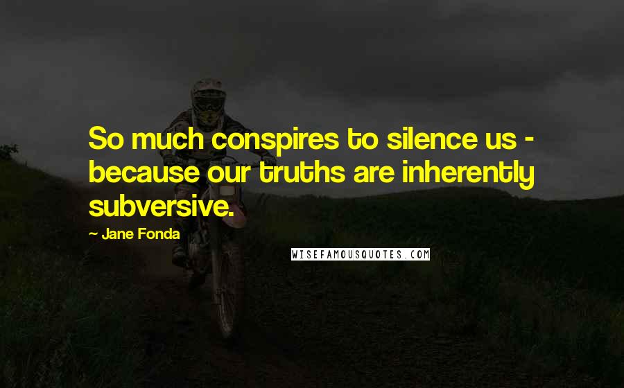 Jane Fonda Quotes: So much conspires to silence us - because our truths are inherently subversive.