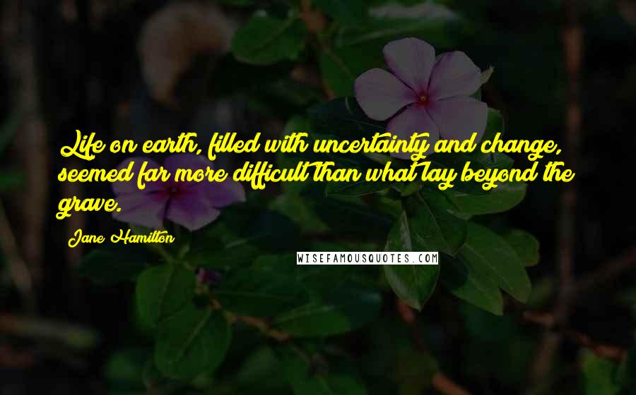 Jane Hamilton Quotes: Life on earth, filled with uncertainty and change, seemed far more difficult than what lay beyond the grave.