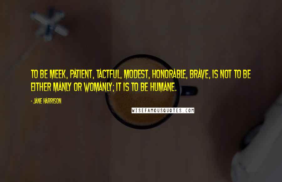 Jane Harrison Quotes: To be meek, patient, tactful, modest, honorable, brave, is not to be either manly or womanly; it is to be humane.