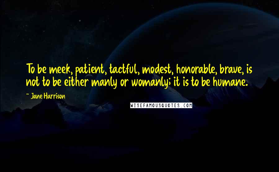 Jane Harrison Quotes: To be meek, patient, tactful, modest, honorable, brave, is not to be either manly or womanly; it is to be humane.