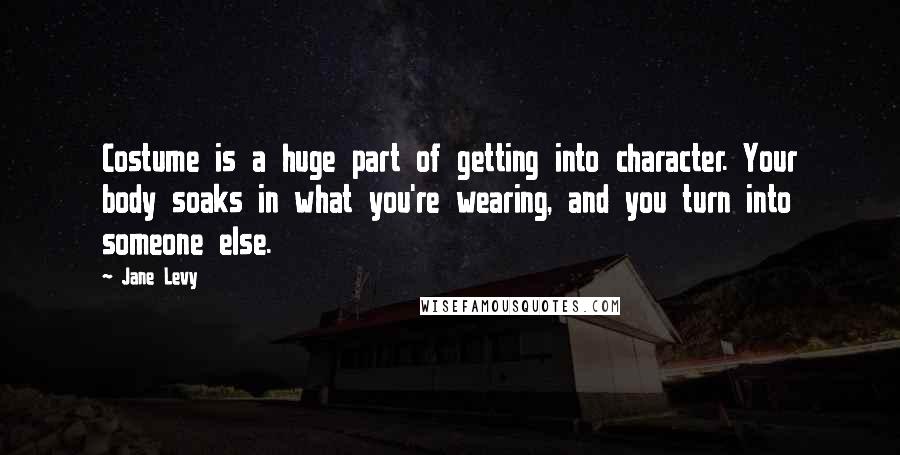 Jane Levy Quotes: Costume is a huge part of getting into character. Your body soaks in what you're wearing, and you turn into someone else.