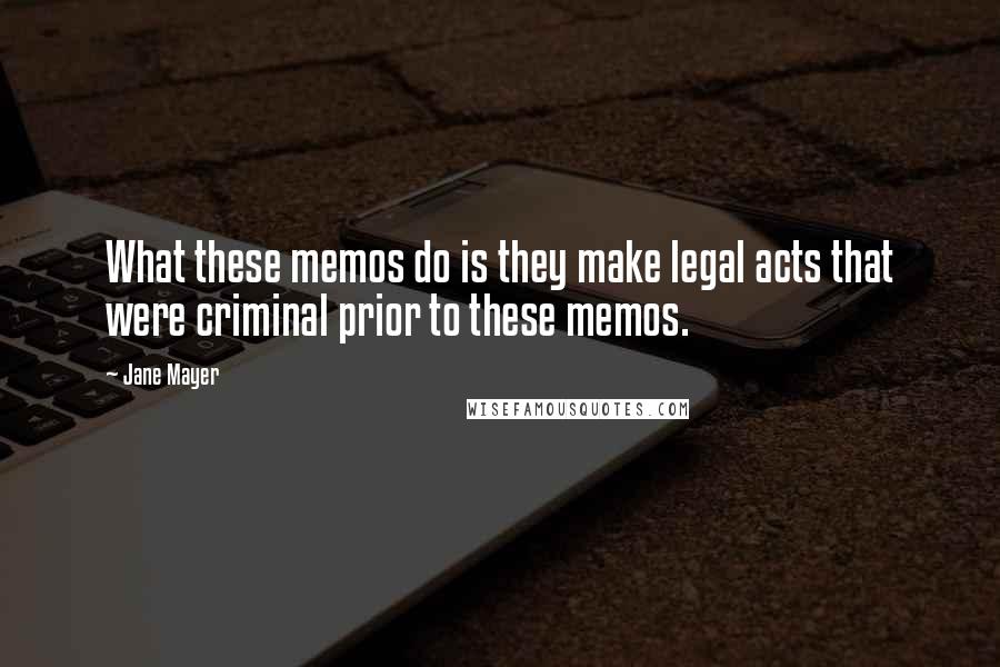 Jane Mayer Quotes: What these memos do is they make legal acts that were criminal prior to these memos.