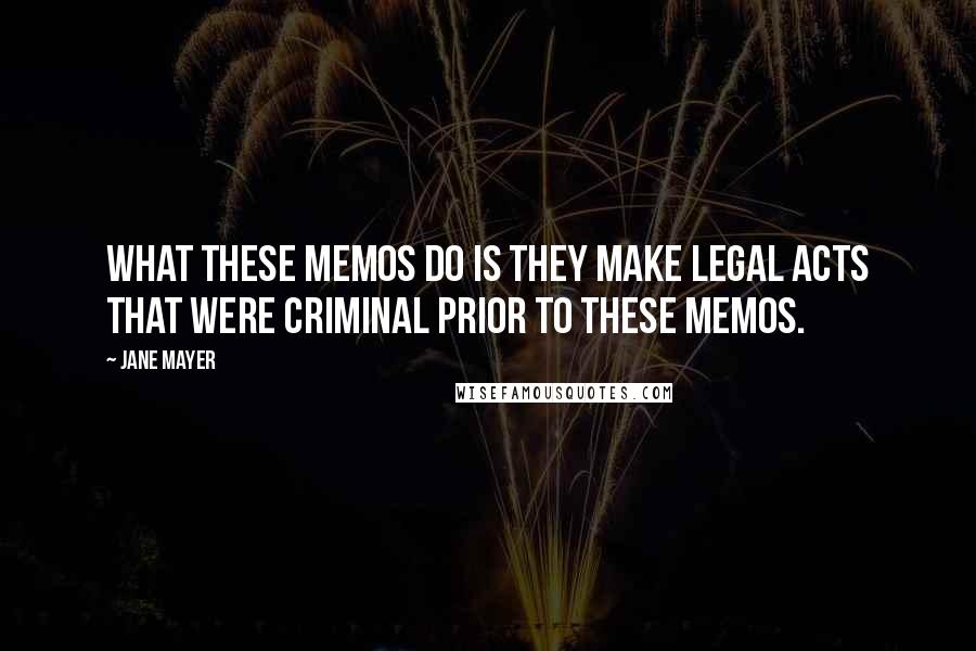 Jane Mayer Quotes: What these memos do is they make legal acts that were criminal prior to these memos.