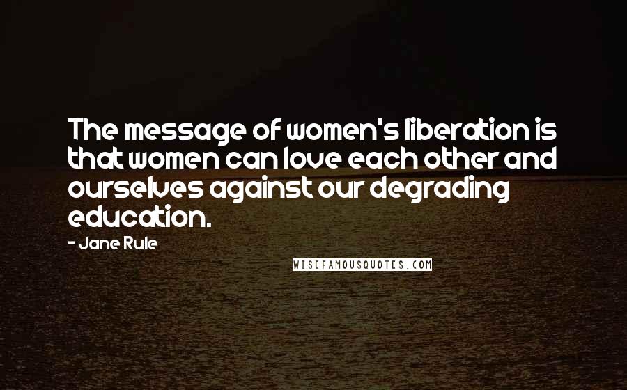 Jane Rule Quotes: The message of women's liberation is that women can love each other and ourselves against our degrading education.