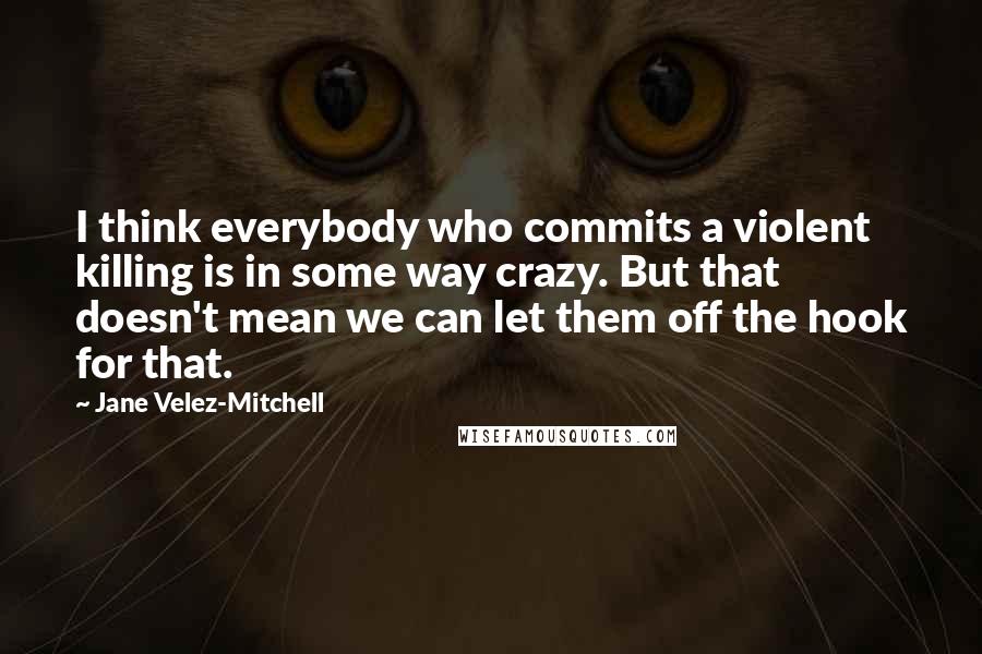 Jane Velez-Mitchell Quotes: I think everybody who commits a violent killing is in some way crazy. But that doesn't mean we can let them off the hook for that.