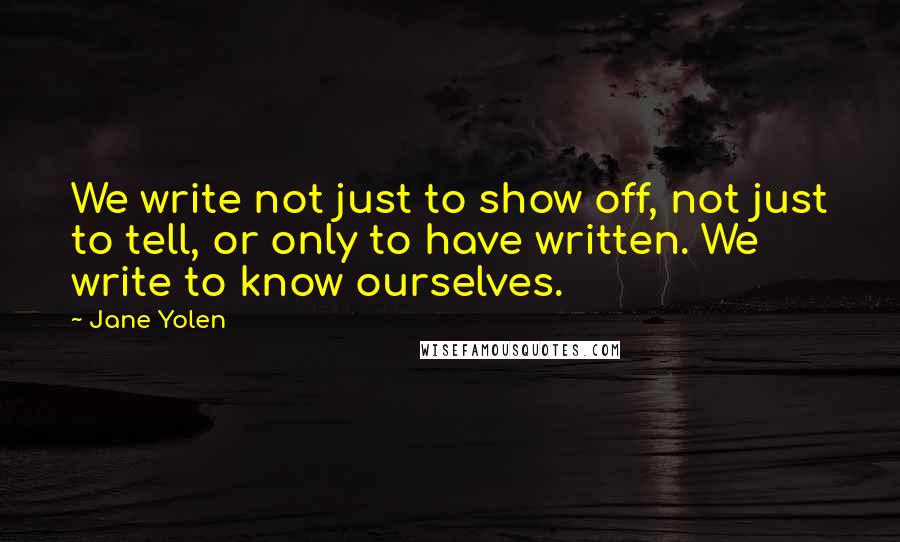 Jane Yolen Quotes: We write not just to show off, not just to tell, or only to have written. We write to know ourselves.