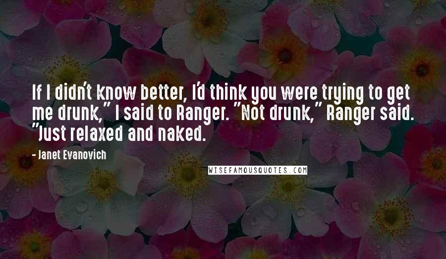 Janet Evanovich Quotes: If I didn't know better, I'd think you were trying to get me drunk," I said to Ranger. "Not drunk," Ranger said. "Just relaxed and naked.