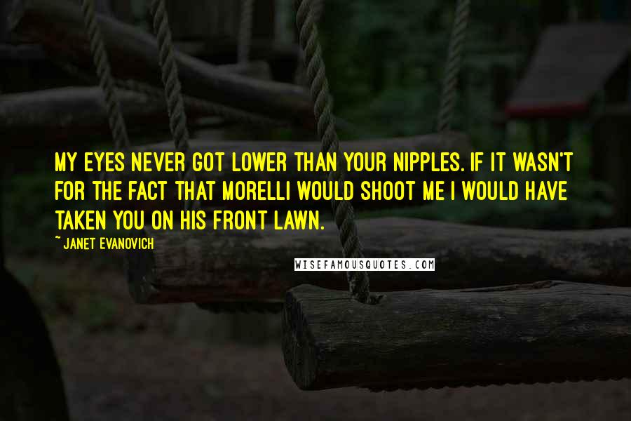 Janet Evanovich Quotes: My eyes never got lower than your nipples. If it wasn't for the fact that Morelli would shoot me I would have taken you on his front lawn.