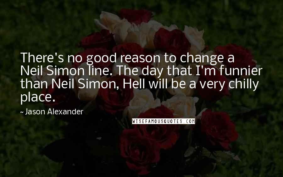 Jason Alexander Quotes: There's no good reason to change a Neil Simon line. The day that I'm funnier than Neil Simon, Hell will be a very chilly place.