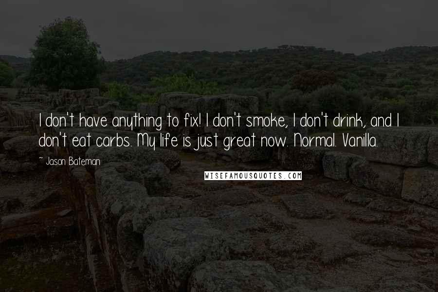 Jason Bateman Quotes: I don't have anything to fix! I don't smoke, I don't drink, and I don't eat carbs. My life is just great now. Normal. Vanilla.