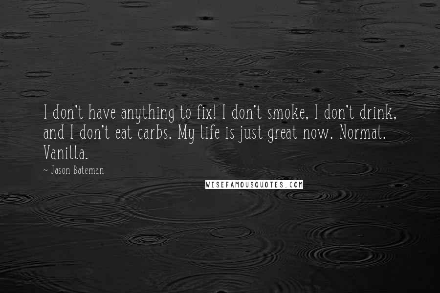 Jason Bateman Quotes: I don't have anything to fix! I don't smoke, I don't drink, and I don't eat carbs. My life is just great now. Normal. Vanilla.