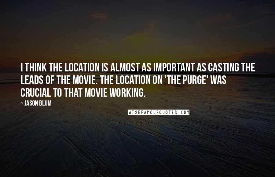 Jason Blum Quotes: I think the location is almost as important as casting the leads of the movie. The location on 'The Purge' was crucial to that movie working.