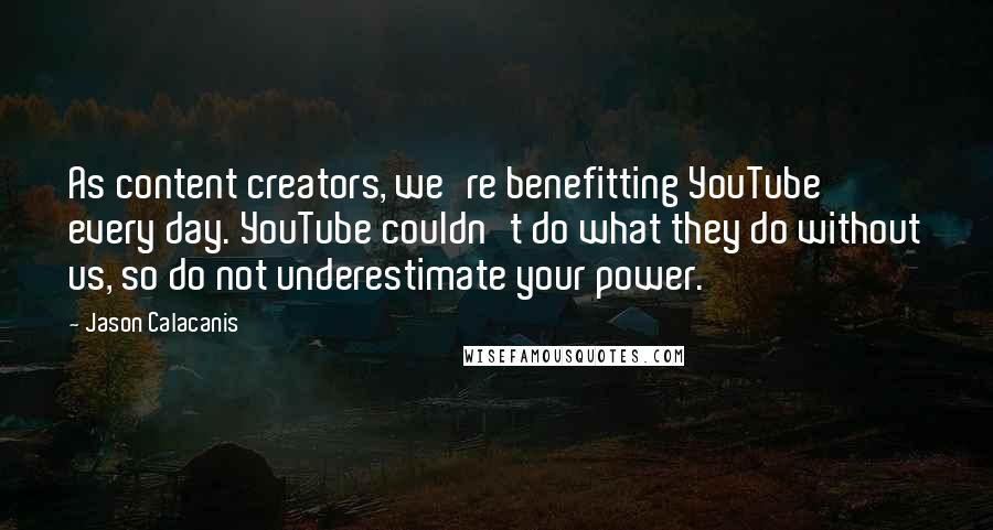 Jason Calacanis Quotes: As content creators, we're benefitting YouTube every day. YouTube couldn't do what they do without us, so do not underestimate your power.