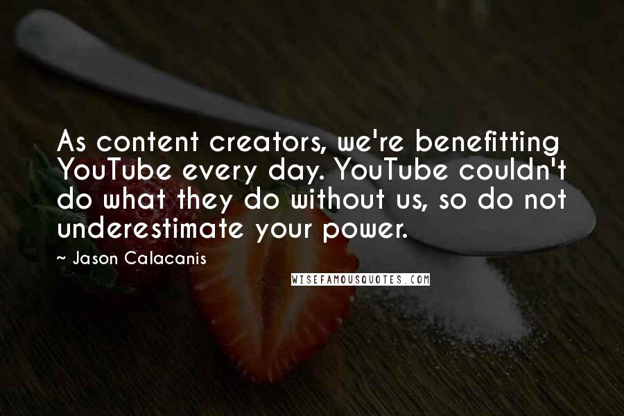 Jason Calacanis Quotes: As content creators, we're benefitting YouTube every day. YouTube couldn't do what they do without us, so do not underestimate your power.