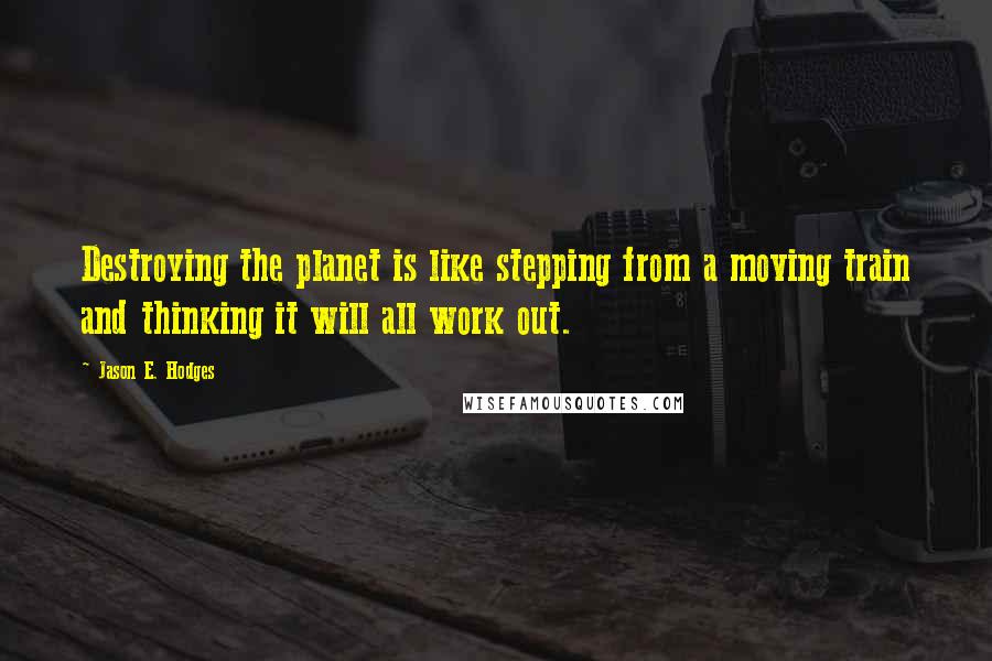 Jason E. Hodges Quotes: Destroying the planet is like stepping from a moving train and thinking it will all work out.