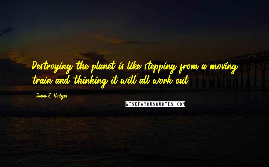 Jason E. Hodges Quotes: Destroying the planet is like stepping from a moving train and thinking it will all work out.