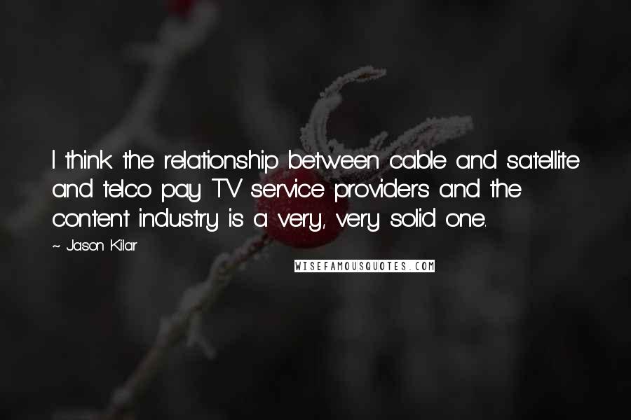 Jason Kilar Quotes: I think the relationship between cable and satellite and telco pay TV service providers and the content industry is a very, very solid one.