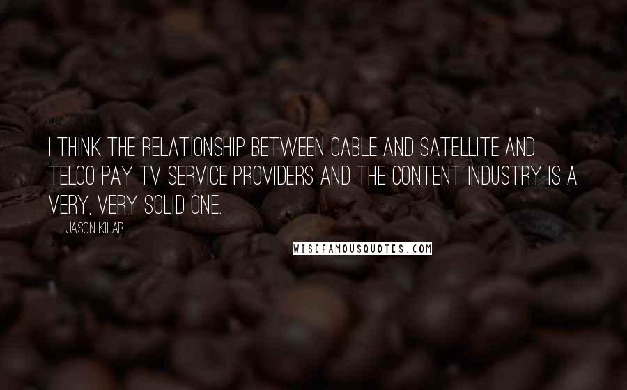 Jason Kilar Quotes: I think the relationship between cable and satellite and telco pay TV service providers and the content industry is a very, very solid one.