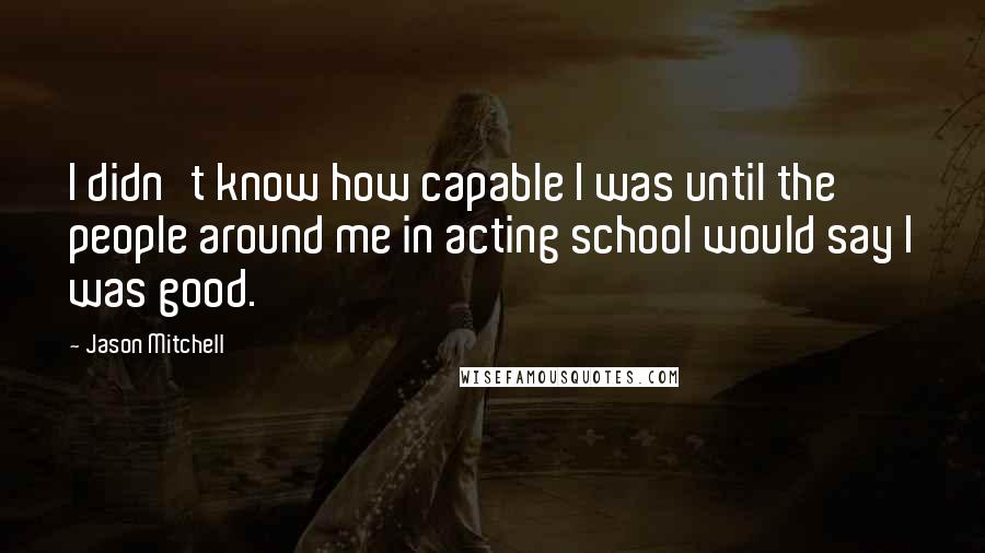 Jason Mitchell Quotes: I didn't know how capable I was until the people around me in acting school would say I was good.