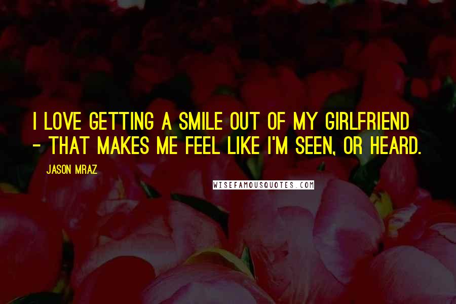 Jason Mraz Quotes: I love getting a smile out of my girlfriend - that makes me feel like I'm seen, or heard.