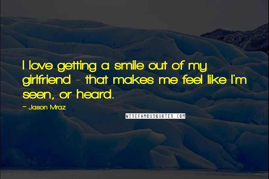 Jason Mraz Quotes: I love getting a smile out of my girlfriend - that makes me feel like I'm seen, or heard.