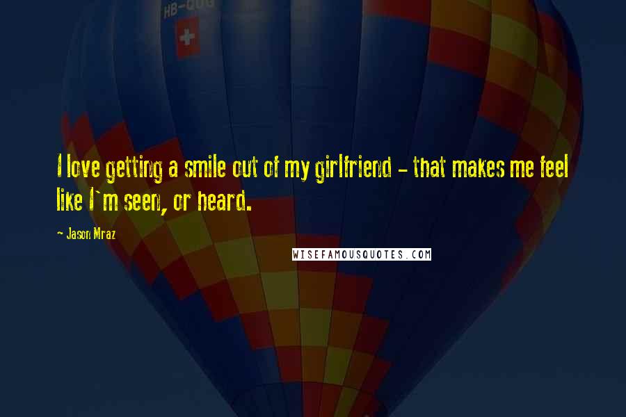 Jason Mraz Quotes: I love getting a smile out of my girlfriend - that makes me feel like I'm seen, or heard.