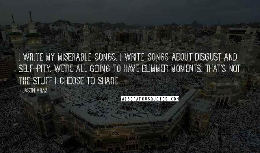 Jason Mraz Quotes: I write my miserable songs. I write songs about disgust and self-pity. We're all going to have bummer moments. That's not the stuff I choose to share.