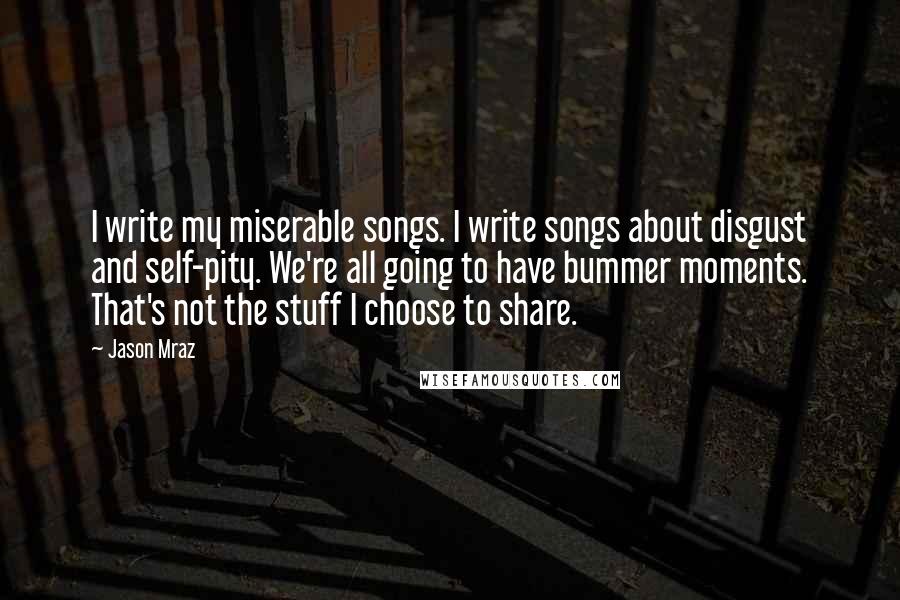 Jason Mraz Quotes: I write my miserable songs. I write songs about disgust and self-pity. We're all going to have bummer moments. That's not the stuff I choose to share.