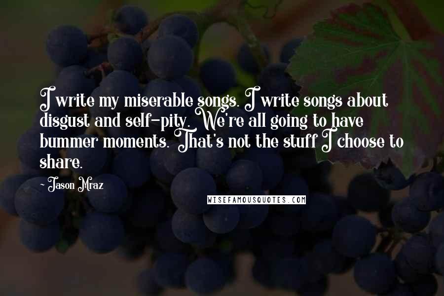 Jason Mraz Quotes: I write my miserable songs. I write songs about disgust and self-pity. We're all going to have bummer moments. That's not the stuff I choose to share.