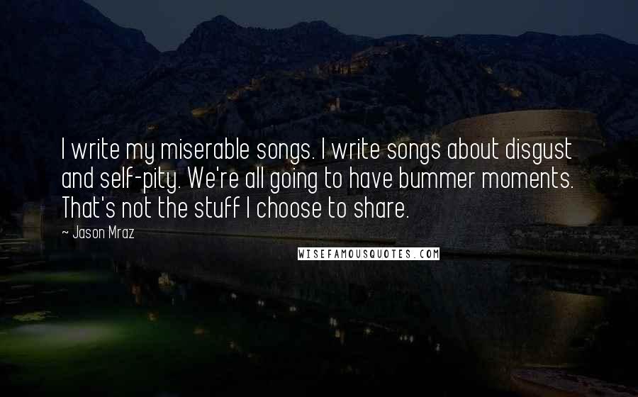 Jason Mraz Quotes: I write my miserable songs. I write songs about disgust and self-pity. We're all going to have bummer moments. That's not the stuff I choose to share.