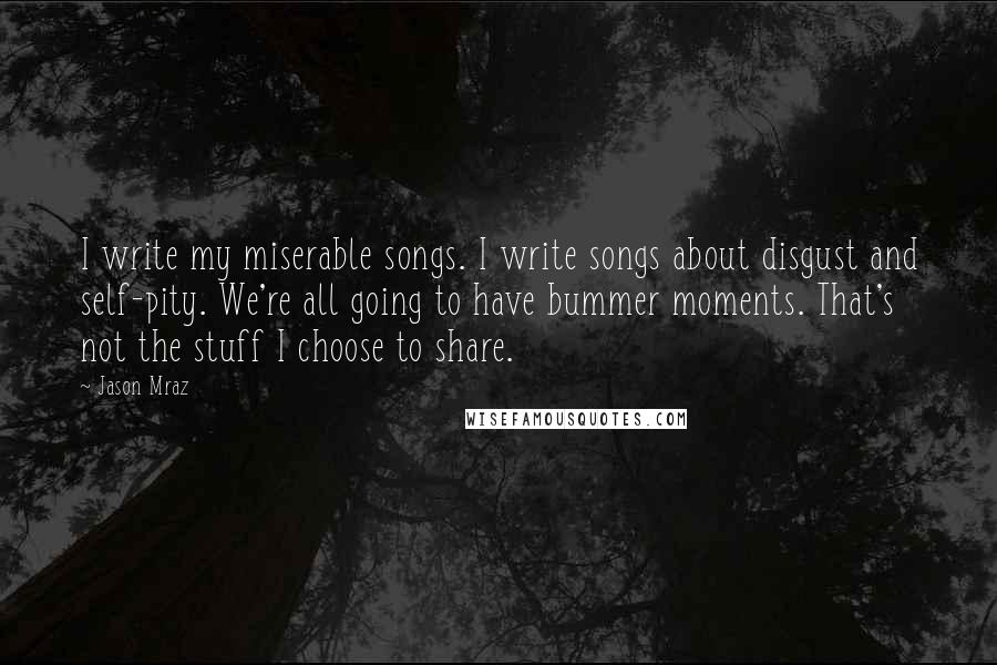 Jason Mraz Quotes: I write my miserable songs. I write songs about disgust and self-pity. We're all going to have bummer moments. That's not the stuff I choose to share.