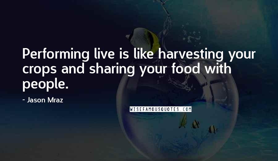 Jason Mraz Quotes: Performing live is like harvesting your crops and sharing your food with people.