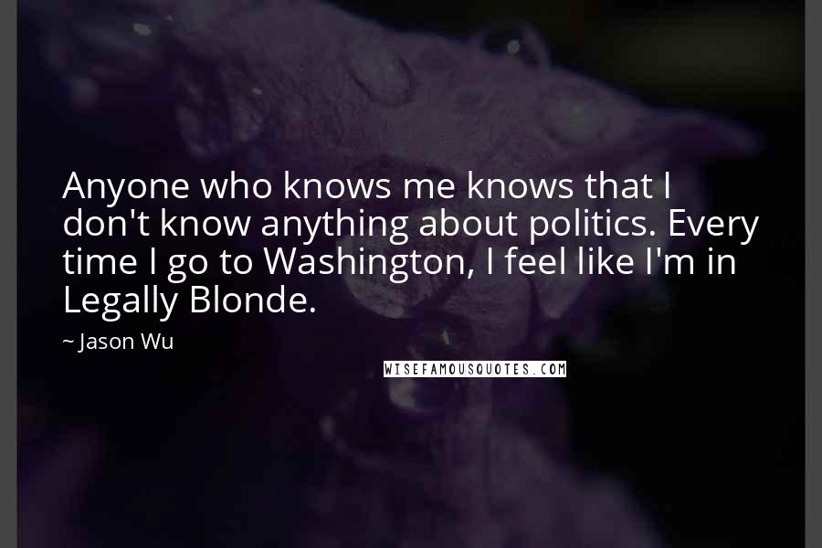 Jason Wu Quotes: Anyone who knows me knows that I don't know anything about politics. Every time I go to Washington, I feel like I'm in Legally Blonde.