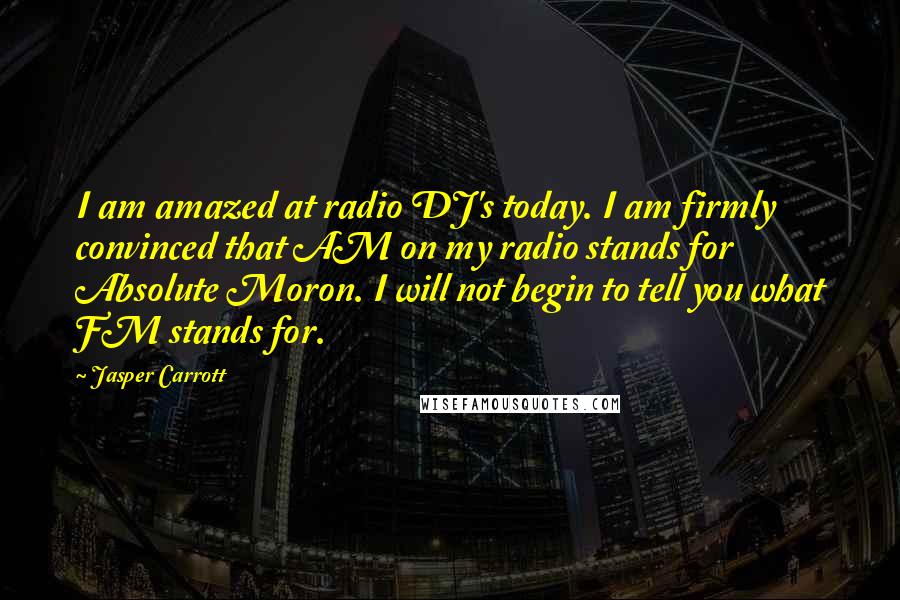 Jasper Carrott Quotes: I am amazed at radio DJ's today. I am firmly convinced that AM on my radio stands for Absolute Moron. I will not begin to tell you what FM stands for.