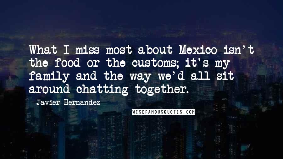 Javier Hernandez Quotes: What I miss most about Mexico isn't the food or the customs; it's my family and the way we'd all sit around chatting together.