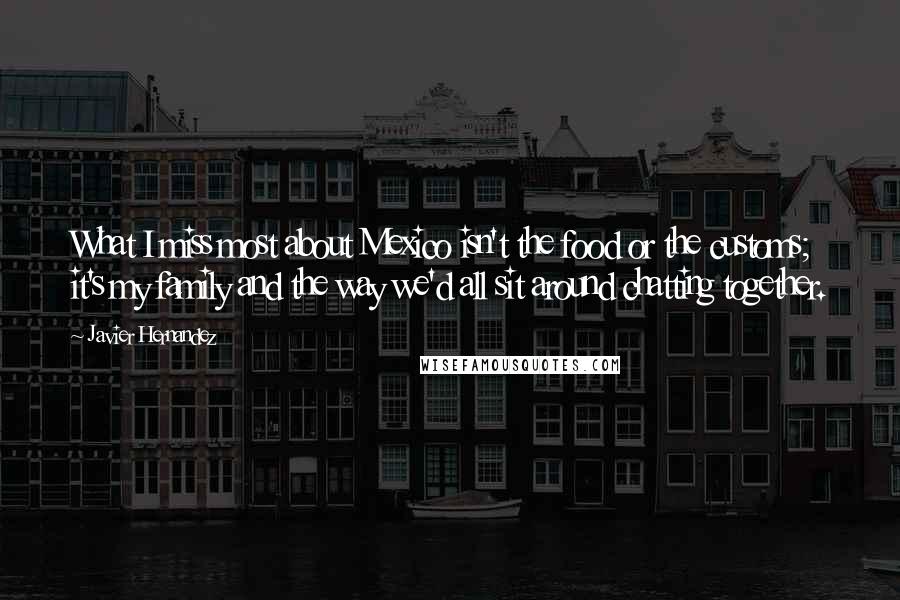 Javier Hernandez Quotes: What I miss most about Mexico isn't the food or the customs; it's my family and the way we'd all sit around chatting together.