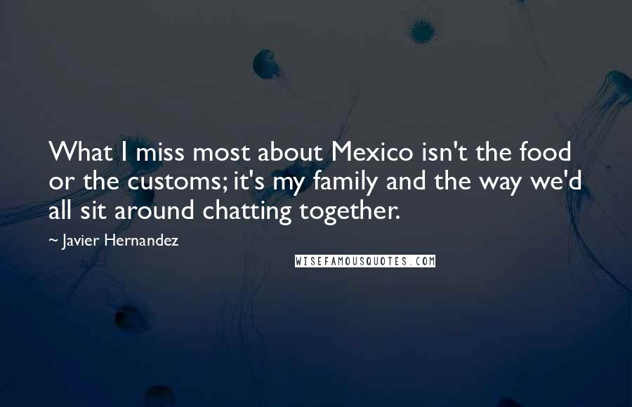 Javier Hernandez Quotes: What I miss most about Mexico isn't the food or the customs; it's my family and the way we'd all sit around chatting together.