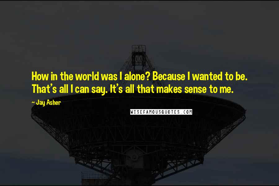 Jay Asher Quotes: How in the world was I alone? Because I wanted to be. That's all I can say. It's all that makes sense to me.