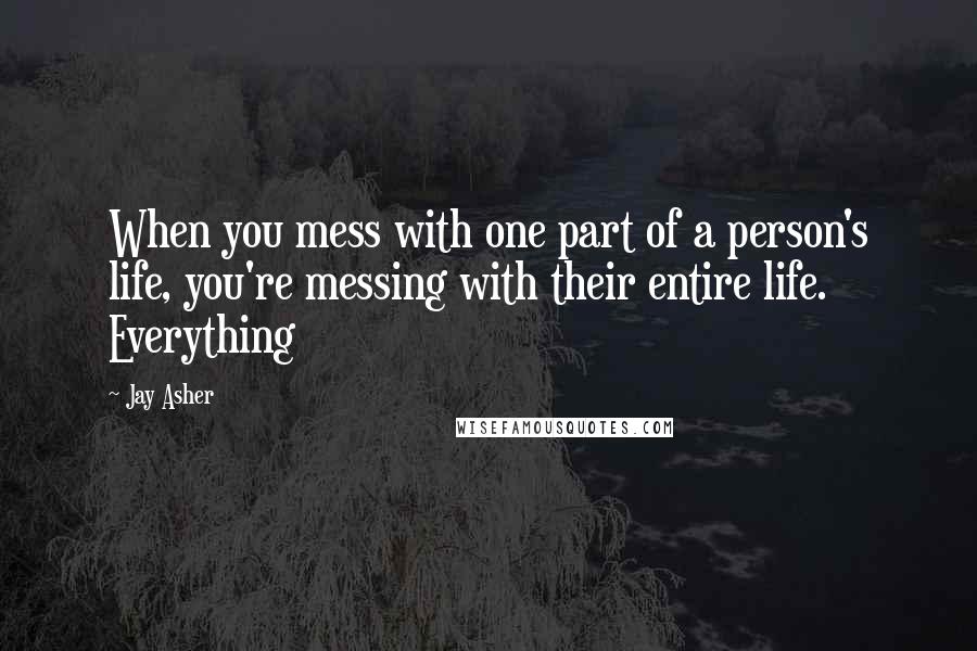 Jay Asher Quotes: When you mess with one part of a person's life, you're messing with their entire life. Everything