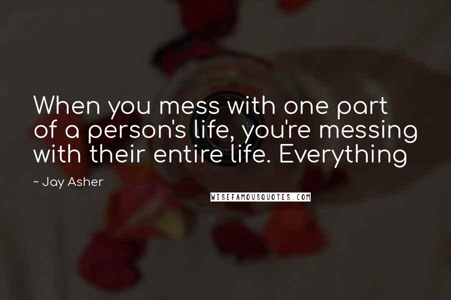 Jay Asher Quotes: When you mess with one part of a person's life, you're messing with their entire life. Everything