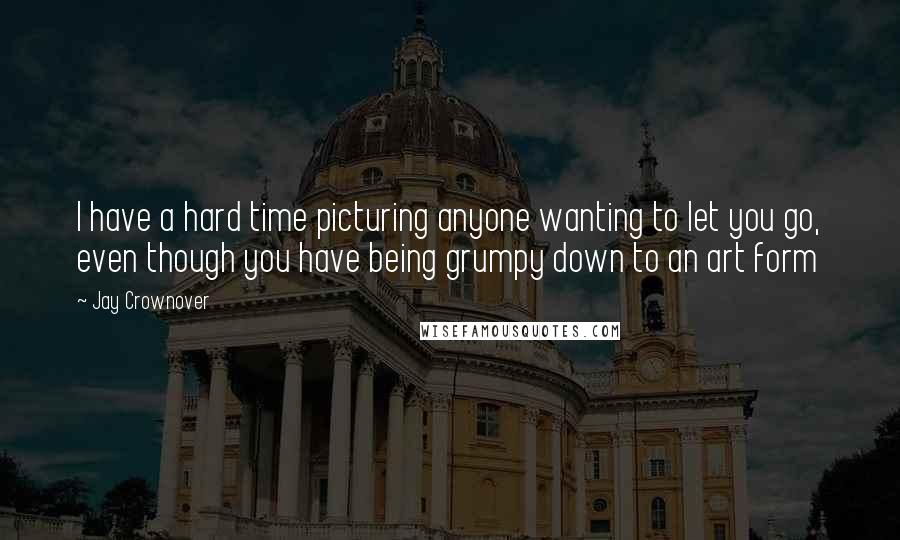 Jay Crownover Quotes: I have a hard time picturing anyone wanting to let you go, even though you have being grumpy down to an art form