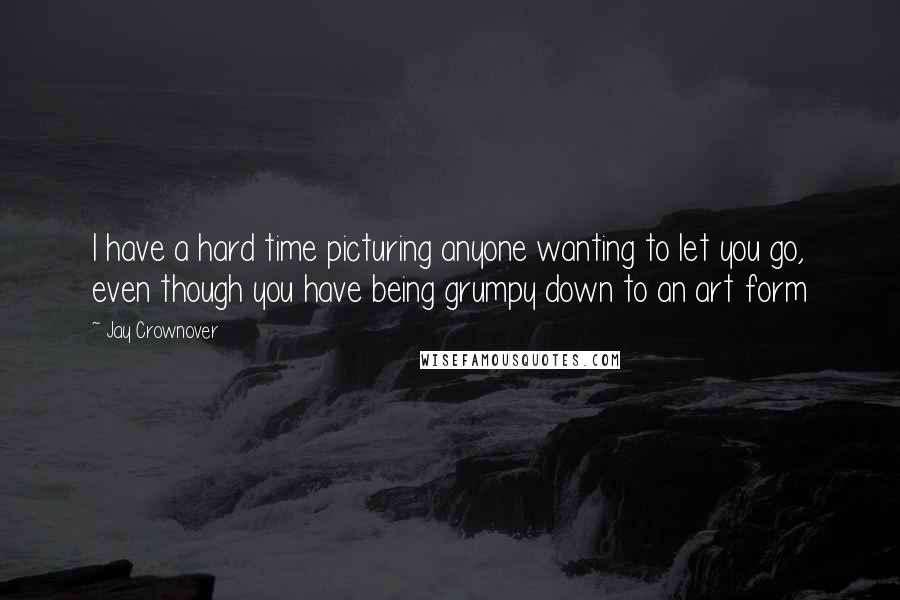 Jay Crownover Quotes: I have a hard time picturing anyone wanting to let you go, even though you have being grumpy down to an art form