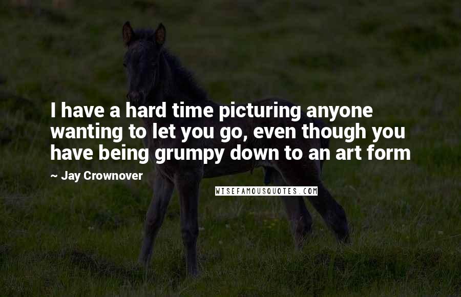 Jay Crownover Quotes: I have a hard time picturing anyone wanting to let you go, even though you have being grumpy down to an art form