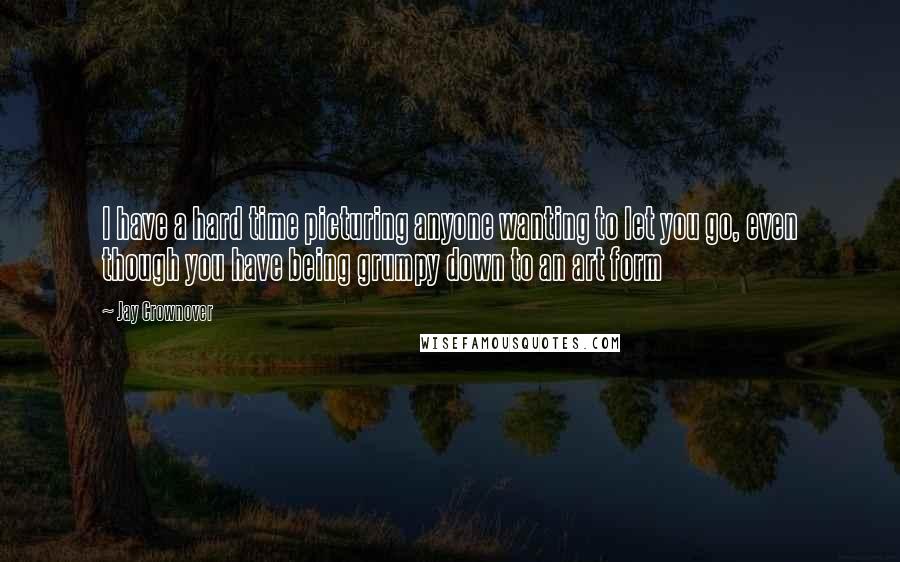 Jay Crownover Quotes: I have a hard time picturing anyone wanting to let you go, even though you have being grumpy down to an art form