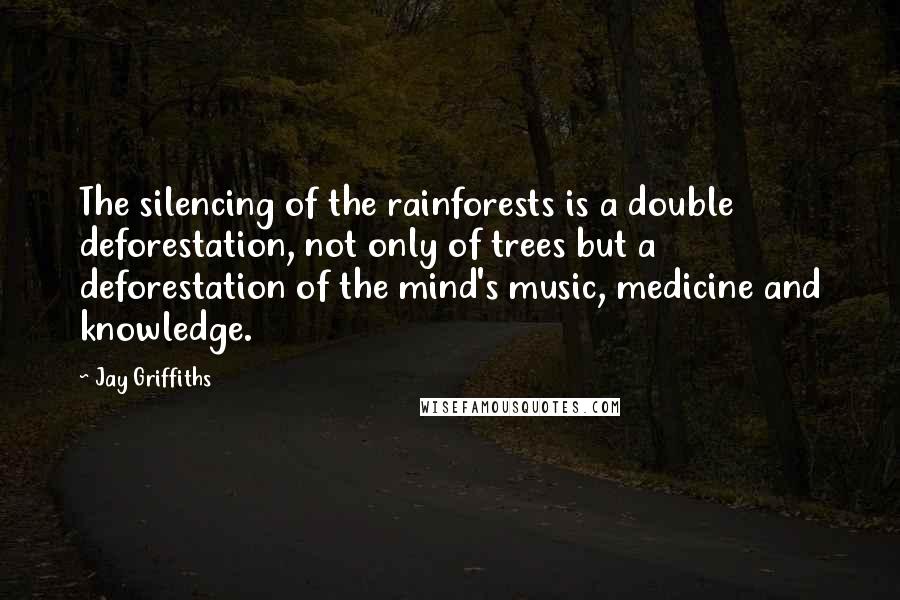 Jay Griffiths Quotes: The silencing of the rainforests is a double deforestation, not only of trees but a deforestation of the mind's music, medicine and knowledge.