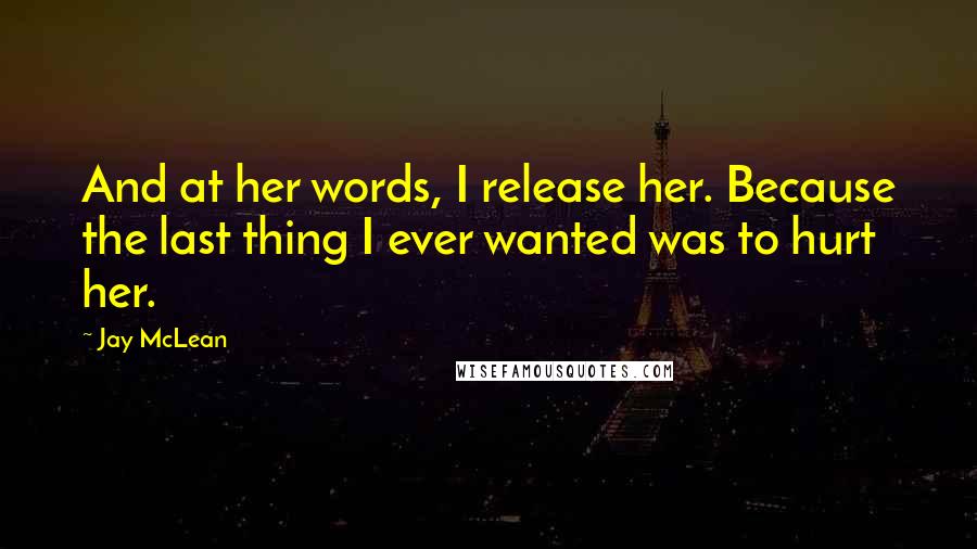 Jay McLean Quotes: And at her words, I release her. Because the last thing I ever wanted was to hurt her.