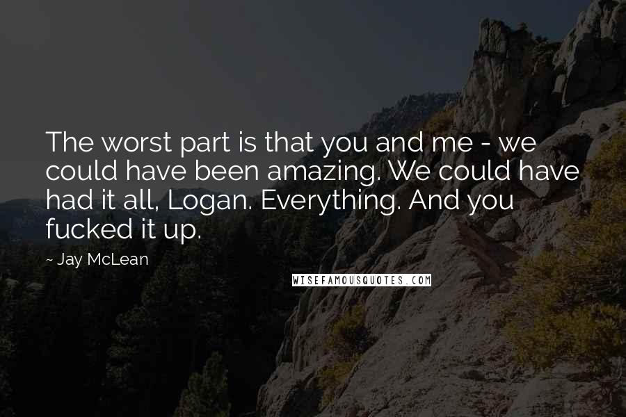 Jay McLean Quotes: The worst part is that you and me - we could have been amazing. We could have had it all, Logan. Everything. And you fucked it up.