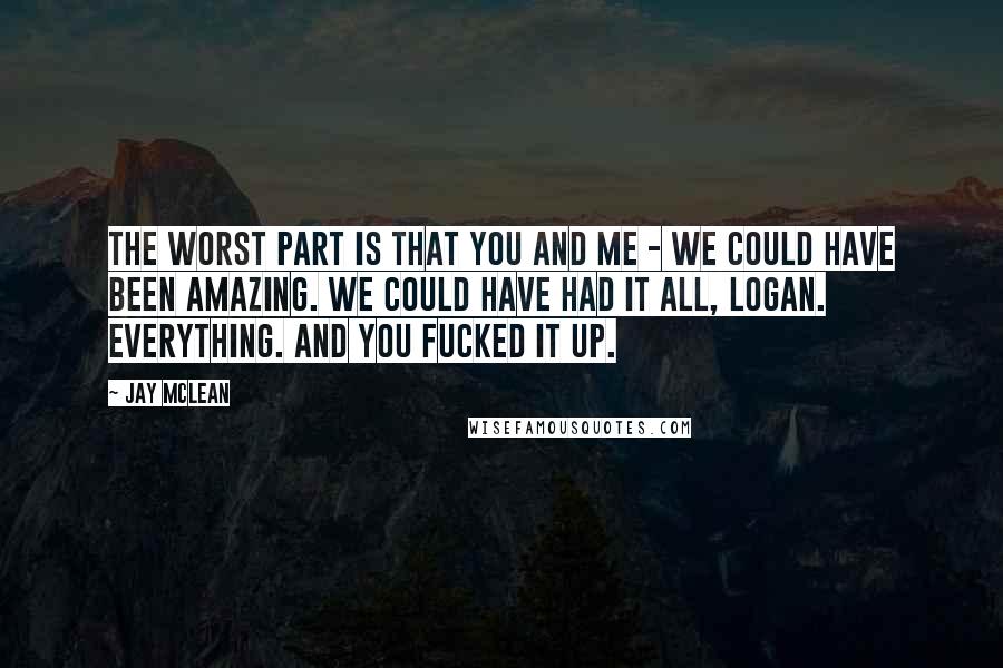 Jay McLean Quotes: The worst part is that you and me - we could have been amazing. We could have had it all, Logan. Everything. And you fucked it up.