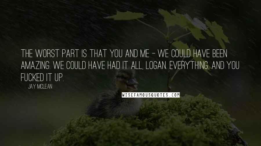 Jay McLean Quotes: The worst part is that you and me - we could have been amazing. We could have had it all, Logan. Everything. And you fucked it up.