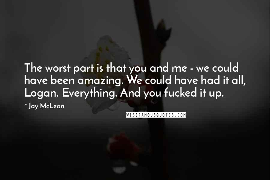 Jay McLean Quotes: The worst part is that you and me - we could have been amazing. We could have had it all, Logan. Everything. And you fucked it up.